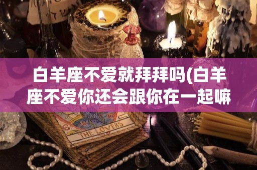 白羊座不爱就拜拜吗(白羊座不爱你还会跟你在一起嘛)