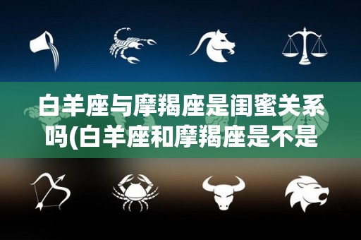 白羊座与摩羯座是闺蜜关系吗(白羊座和摩羯座是不是好朋友)