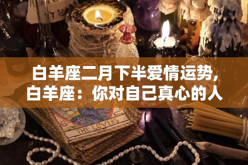 白羊座二月下半爱情运势,白羊座：你对自己真心的人是多么在乎的