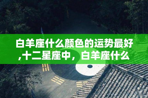白羊座什么颜色的运势最好,十二星座中，白羊座什么颜色的运势最好到底如何