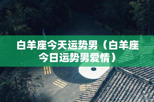 白羊座今天运势男（白羊座今日运势男爱情）