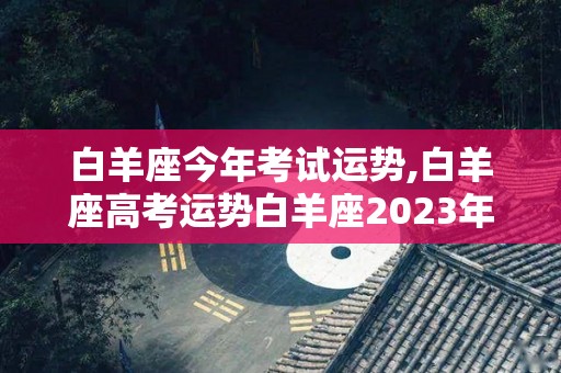 白羊座今年考试运势,白羊座高考运势白羊座2023年运势2023年运势