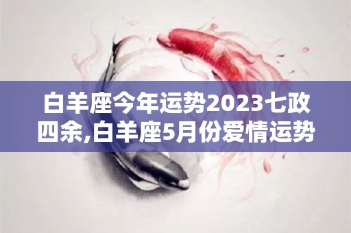 白羊座今年运势2023七政四余,白羊座5月份爱情运势:白羊座在5月份的爱情运势较好