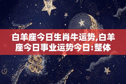 白羊座今日生肖牛运势,白羊座今日事业运势今日:整体运势比较平静