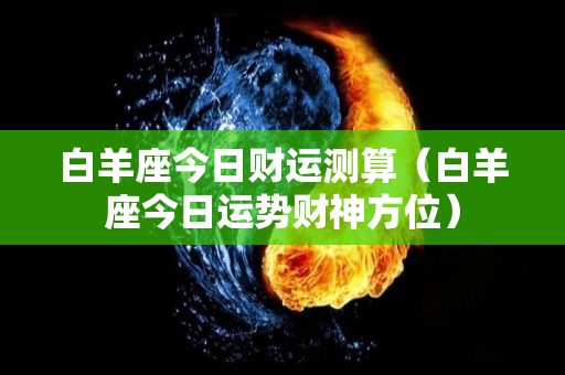 白羊座今日财运测算（白羊座今日运势财神方位）