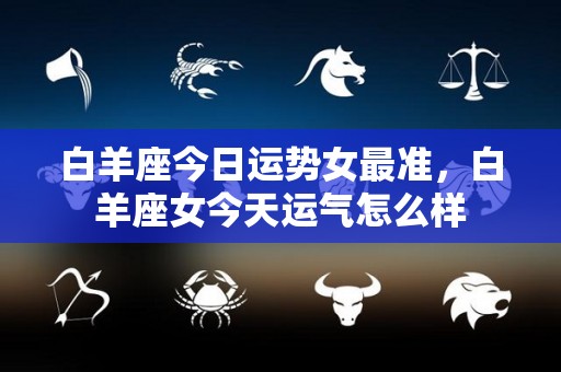 白羊座今日运势女最准，白羊座女今天运气怎么样