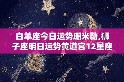 白羊座今日运势珊米勒,狮子座明日运势黄道宫12星座今日运势—