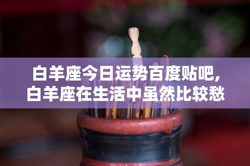 白羊座今日运势百度贴吧,白羊座在生活中虽然比较愁善感，但是内心也有点急躁不安