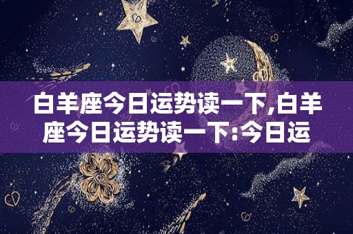 白羊座今日运势读一下,白羊座今日运势读一下:今日运势读一下:今日今日运势