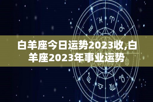 白羊座今日运势2023收,白羊座2023年事业运势
