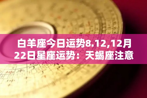 白羊座今日运势8.12,12月22日星座运势：天蝎座注意个人消费，注意金钱在投资