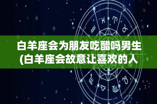 白羊座会为朋友吃醋吗男生(白羊座会故意让喜欢的人吃醋吗)