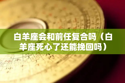 白羊座会和前任复合吗（白羊座死心了还能挽回吗）