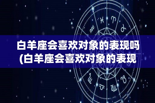 白羊座会喜欢对象的表现吗(白羊座会喜欢对象的表现吗男生)