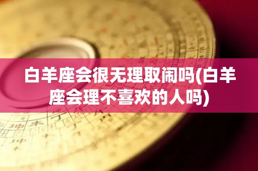 白羊座会很无理取闹吗(白羊座会理不喜欢的人吗)