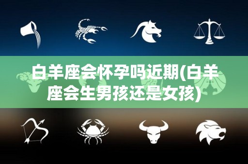 白羊座会怀孕吗近期(白羊座会生男孩还是女孩)