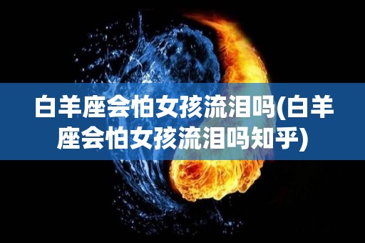 白羊座会怕女孩流泪吗(白羊座会怕女孩流泪吗知乎)