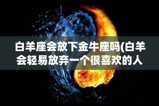 白羊座会放下金牛座吗(白羊会轻易放弃一个很喜欢的人吗)
