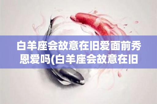 白羊座会故意在旧爱面前秀恩爱吗(白羊座会故意在旧爱面前秀恩爱吗女生)
