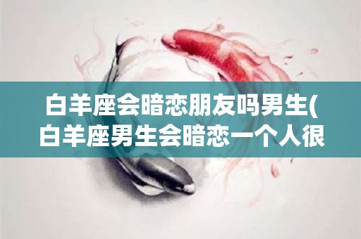 白羊座会暗恋朋友吗男生(白羊座男生会暗恋一个人很多年吗)