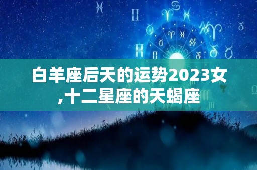 白羊座后天的运势2023女,十二星座的天蝎座