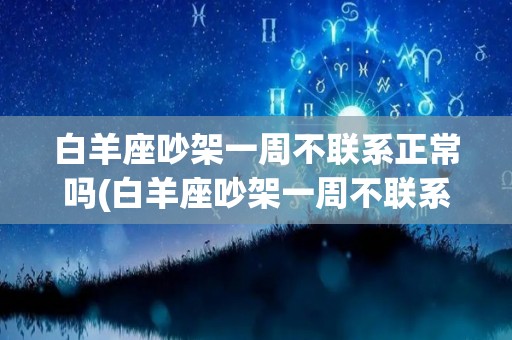 白羊座吵架一周不联系正常吗(白羊座吵架一周不联系正常吗知乎)