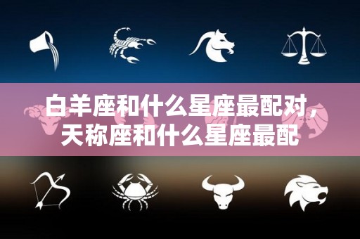白羊座和什么星座最配对，天称座和什么星座最配