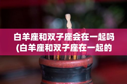 白羊座和双子座会在一起吗(白羊座和双子座在一起的几率是多少)
