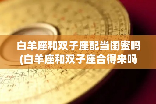 白羊座和双子座配当闺蜜吗(白羊座和双子座合得来吗?)