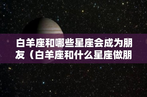 白羊座和哪些星座会成为朋友（白羊座和什么星座做朋友合得来）