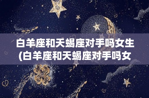 白羊座和天蝎座对手吗女生(白羊座和天蝎座对手吗女生怎么样)