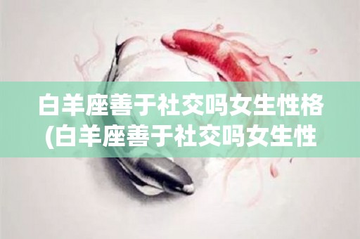 白羊座善于社交吗女生性格(白羊座善于社交吗女生性格特点)