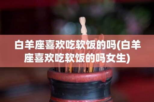 白羊座喜欢吃软饭的吗(白羊座喜欢吃软饭的吗女生)