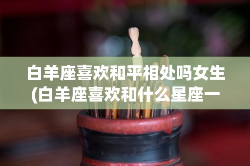 白羊座喜欢和平相处吗女生(白羊座喜欢和什么星座一起玩)