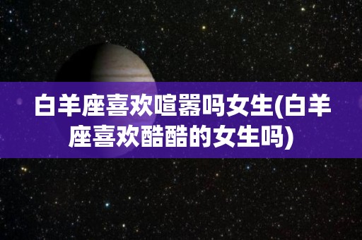 白羊座喜欢喧嚣吗女生(白羊座喜欢酷酷的女生吗)