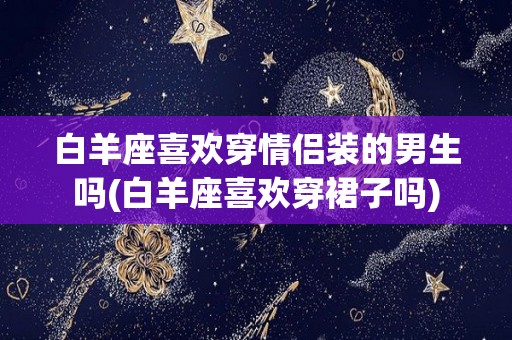 白羊座喜欢穿情侣装的男生吗(白羊座喜欢穿裙子吗)