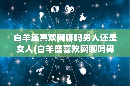 白羊座喜欢网聊吗男人还是女人(白羊座喜欢网聊吗男人还是女人聊天)