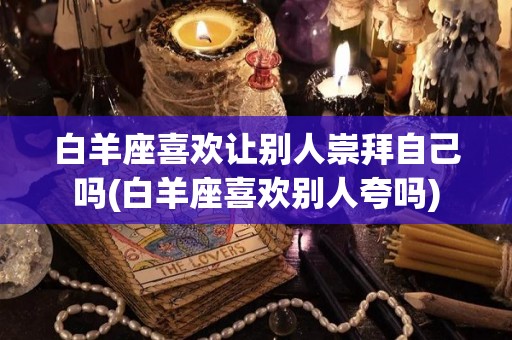 白羊座喜欢让别人崇拜自己吗(白羊座喜欢别人夸吗)