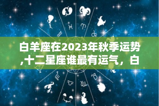 白羊座在2023年秋季运势,十二星座谁最有运气，白羊座事业方面，金牛座事业运势