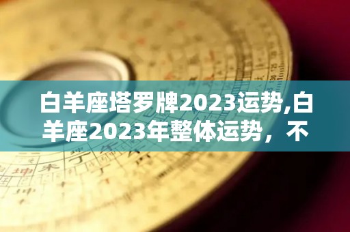 白羊座塔罗牌2023运势,白羊座2023年整体运势，不要让感情冲动的冲动冲昏头脑