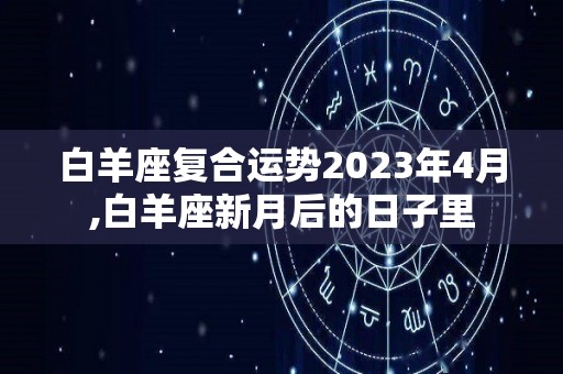 白羊座复合运势2023年4月,白羊座新月后的日子里