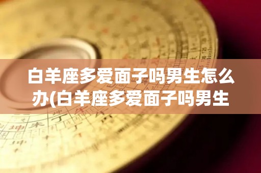 白羊座多爱面子吗男生怎么办(白羊座多爱面子吗男生怎么办呢)