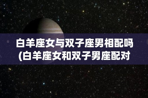 白羊座女与双子座男相配吗(白羊座女和双子男座配对指数)