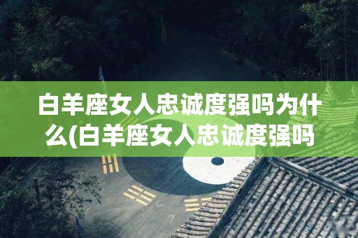 白羊座女人忠诚度强吗为什么(白羊座女人忠诚度强吗为什么不主动)