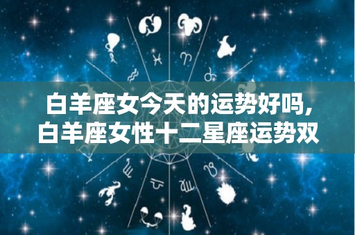 白羊座女今天的运势好吗,白羊座女性十二星座运势双鱼座今日运势双鱼座今日运势
