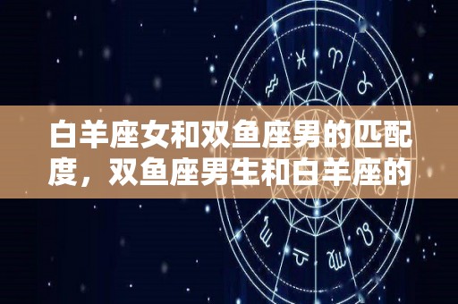 白羊座女和双鱼座男的匹配度，双鱼座男生和白羊座的女生配吗？的简单介绍