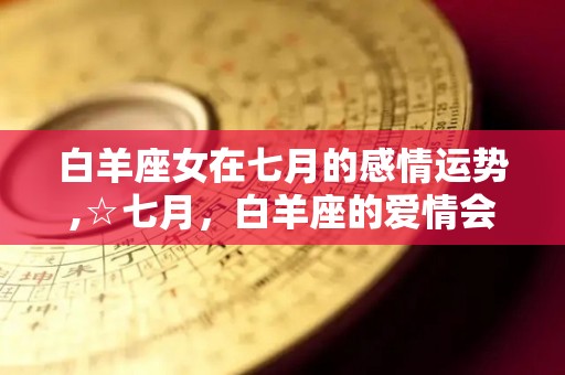 白羊座女在七月的感情运势,☆七月，白羊座的爱情会迎来一轮新的旅程
