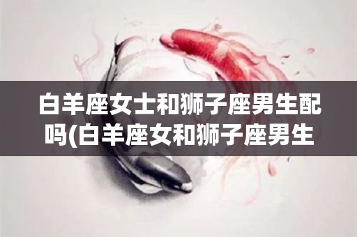 白羊座女士和狮子座男生配吗(白羊座女和狮子座男生的恋爱模式)