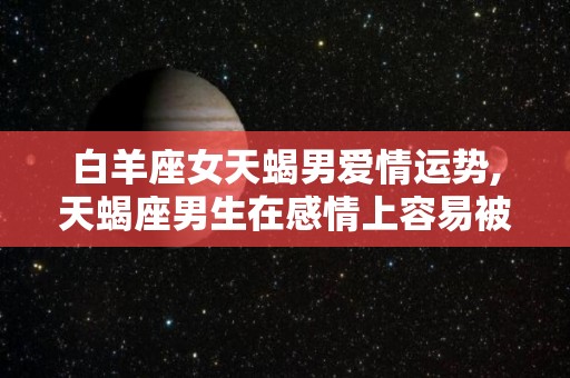 白羊座女天蝎男爱情运势,天蝎座男生在感情上容易被另一半控制住