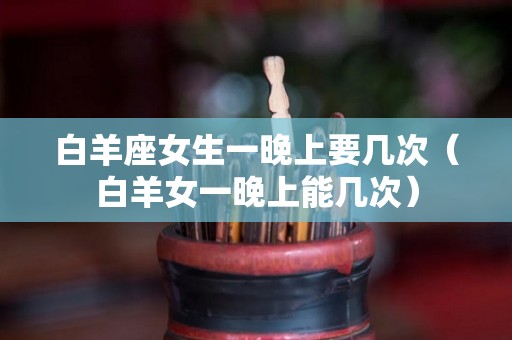 白羊座女生一晚上要几次(白羊女一晚上能几次) 白羊座女生一晚上要几次(白羊女一晚上能几次)